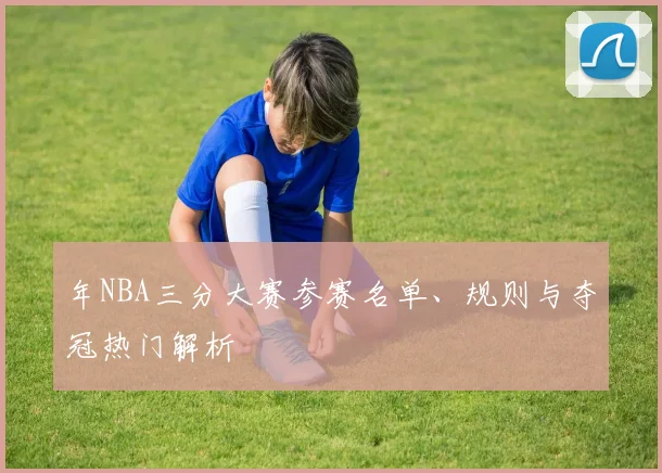 年NBA三分大赛参赛名单、规则与夺冠热门解析