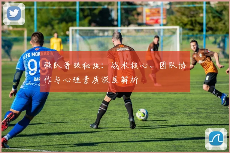 强队晋级秘诀：战术核心、团队协作与心理素质深度解析