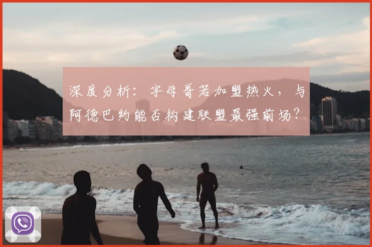 深度分析：字母哥若加盟热火，与阿德巴约能否构建联盟最强前场？可行性及前景探讨