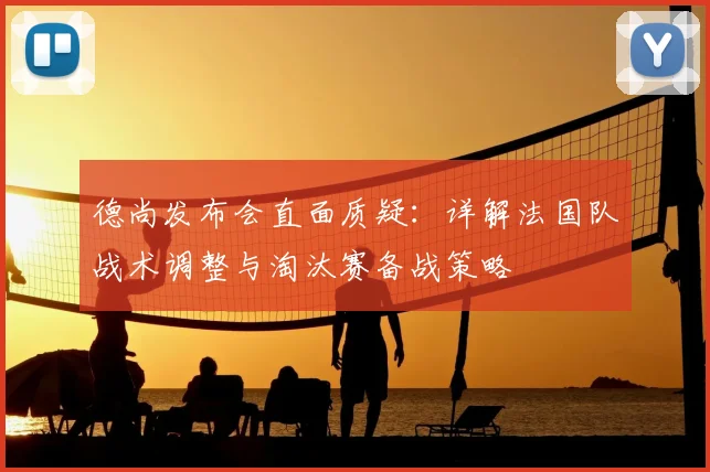 德尚发布会直面质疑:详解法国队战术调整与淘汰赛备战策略