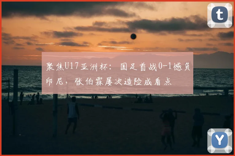 聚焦U17亚洲杯：国足首战0-1憾负印尼，张伯霖屡次造险成看点
