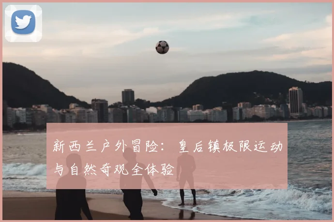 新西兰户外冒险:皇后镇极限运动与自然奇观全体验