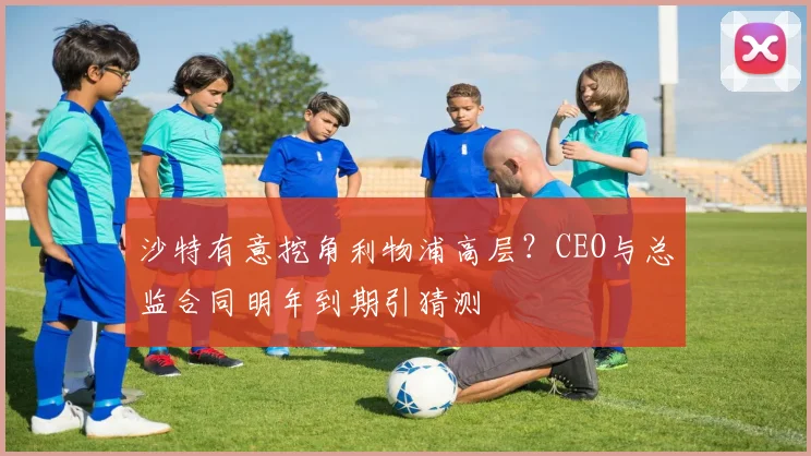 沙特有意挖角利物浦高层?CEO与总监合同明年到期引猜测