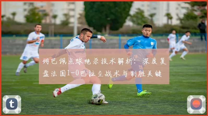 姆巴佩点球绝杀技术解析：深度复盘法国1-0巴拉圭战术与制胜关键