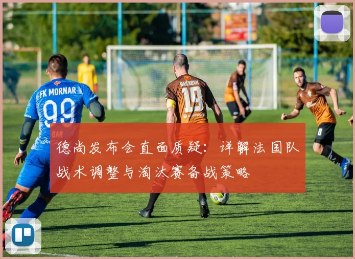 德尚发布会直面质疑：详解法国队战术调整与淘汰赛备战策略