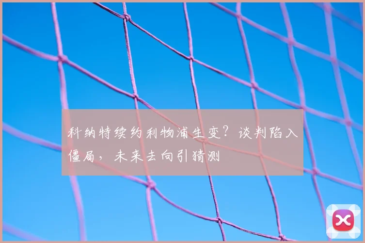 科纳特续约利物浦生变？谈判陷入僵局，未来去向引猜测