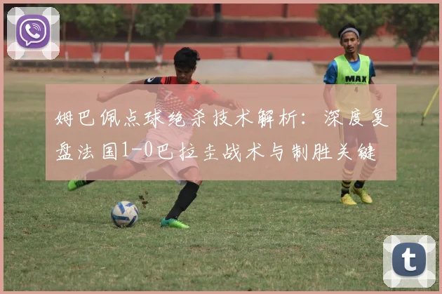 姆巴佩点球绝杀技术解析:深度复盘法国1-0巴拉圭战术与制胜关键