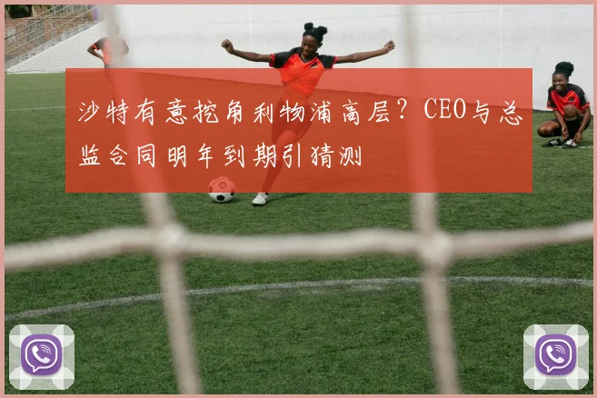 沙特有意挖角利物浦高层？CEO与总监合同明年到期引猜测