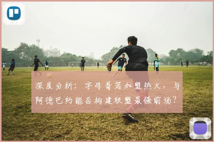 深度分析:字母哥若加盟热火,与阿德巴约能否构建联盟最强前场?可行性及前景探讨