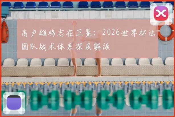 高卢雄鸡志在卫冕:2026世界杯法国队战术体系深度解读